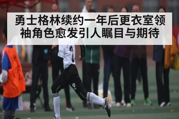勇士格林续约一年后更衣室领袖角色愈发引人瞩目与期待