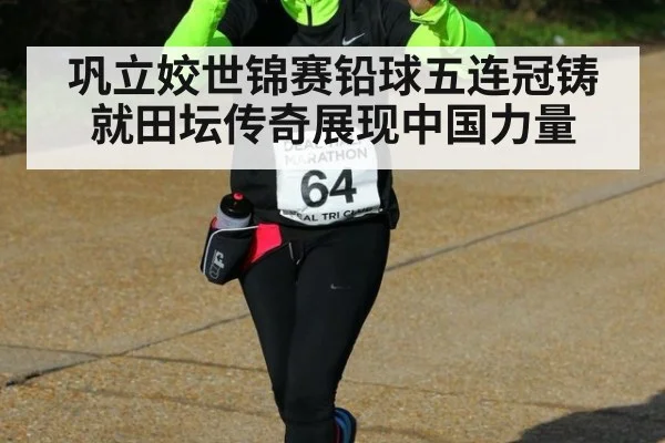 巩立姣世锦赛铅球五连冠铸就田坛传奇展现中国力量